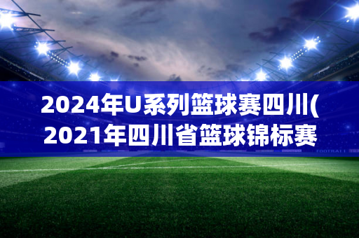 2024年U系列篮球赛四川(2021年四川省篮球锦标赛)